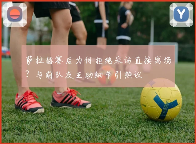 萨拉赫赛后为何拒绝采访直接离场?与前队友互动细节引热议