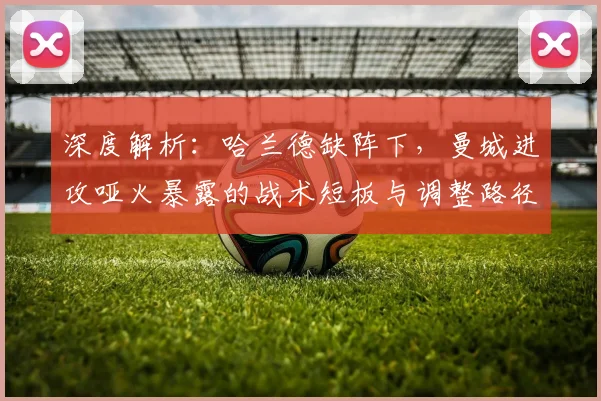 深度解析：哈兰德缺阵下，曼城进攻哑火暴露的战术短板与调整路径