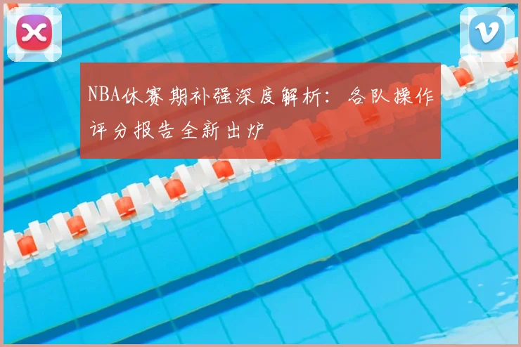NBA休赛期补强深度解析：各队操作评分报告全新出炉