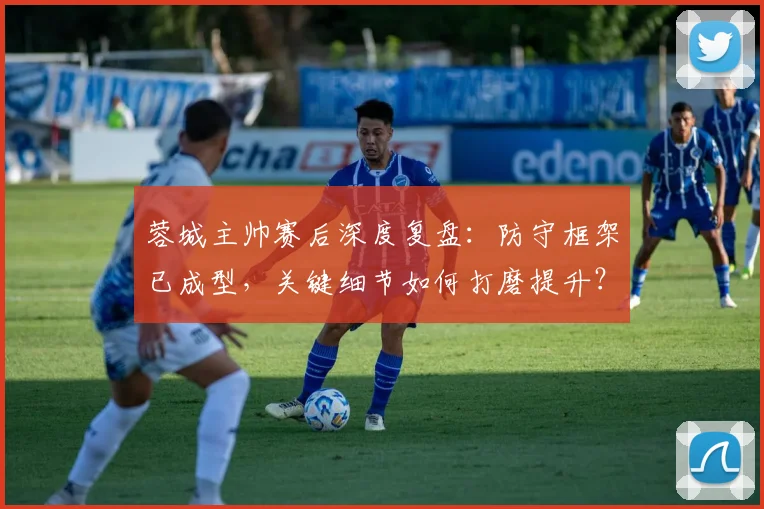 蓉城主帅赛后深度复盘：防守框架已成型，关键细节如何打磨提升？