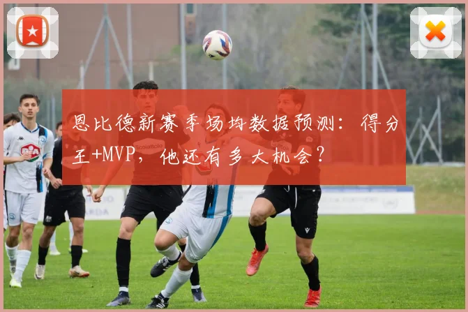 恩比德新赛季场均数据预测：得分王+MVP，他还有多大机会？