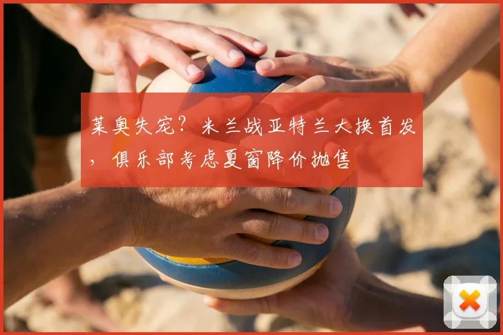 莱奥失宠？米兰战亚特兰大换首发，俱乐部考虑夏窗降价抛售