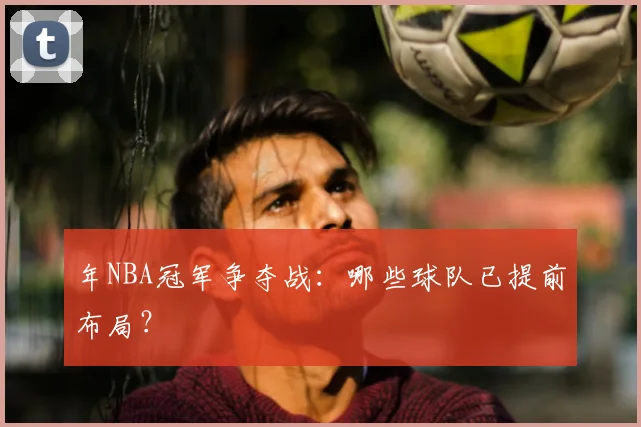 年NBA冠军争夺战：哪些球队已提前布局？
