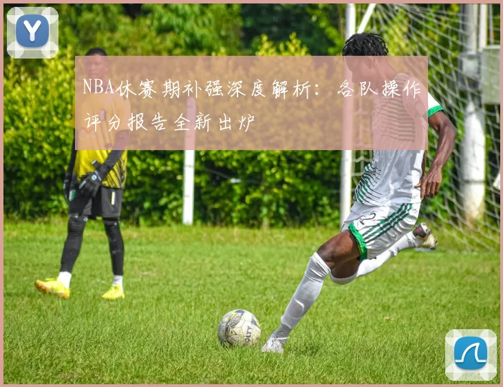 NBA休赛期补强深度解析：各队操作评分报告全新出炉