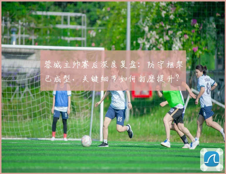 蓉城主帅赛后深度复盘:防守框架已成型,关键细节如何打磨提升?