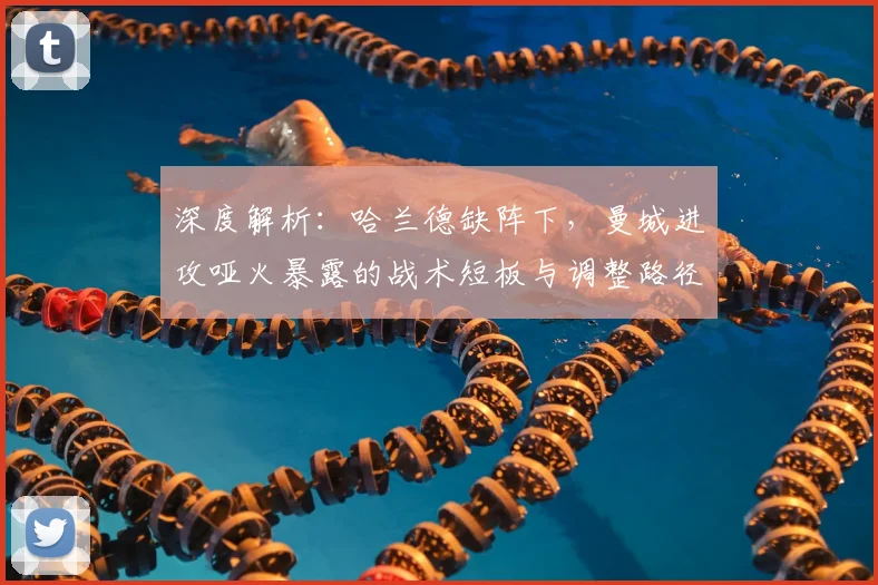 深度解析:哈兰德缺阵下,曼城进攻哑火暴露的战术短板与调整路径