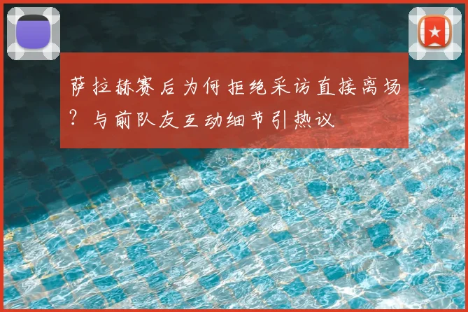 萨拉赫赛后为何拒绝采访直接离场？与前队友互动细节引热议