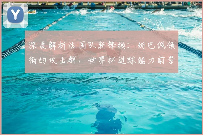 深度解析法国队新锋线：姆巴佩领衔的攻击群，世界杯进球能力前景展望