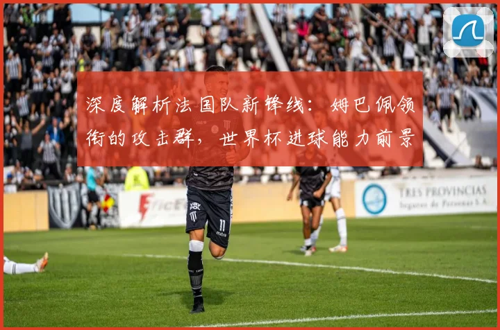 深度解析法国队新锋线：姆巴佩领衔的攻击群，世界杯进球能力前景展望